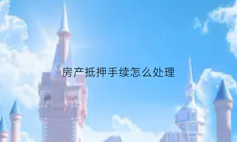 房产抵押手续怎么处理(房产抵押手续流程有哪些)