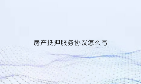 房产抵押服务协议怎么写(抵押房子协议怎么写有法律效益)