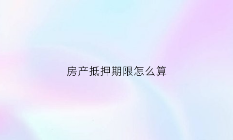 房产抵押期限怎么算(房屋抵押期限过多久失效)