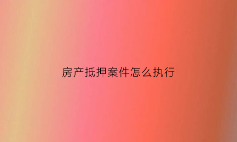 房产抵押案件怎么执行(抵押房产如何执行)