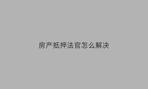 房产抵押法官怎么解决(房产抵押法官怎么解决的)