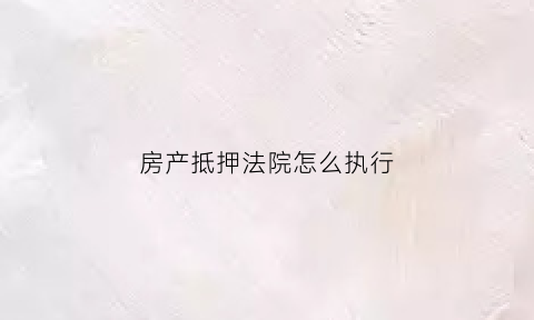 房产抵押法院怎么执行(房产抵押法院怎么执行的)