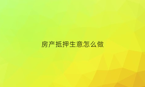 房产抵押生意怎么做(房产做抵押怎么做)