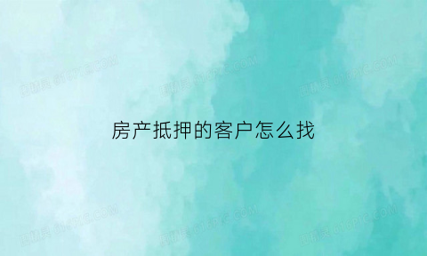 房产抵押的客户怎么找(房产抵押如何找客户)