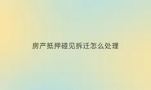 房产抵押碰见拆迁怎么处理(房屋抵押后遇到拆迁)