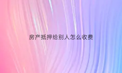 房产抵押给别人怎么收费(房屋抵押给别人)