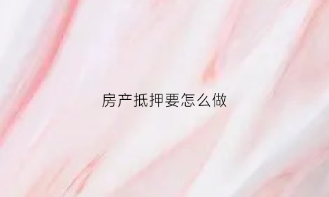 房产抵押要怎么做(房产抵押手续怎么做)