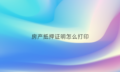 房产抵押证明怎么打印(房产抵押证明怎么开)
