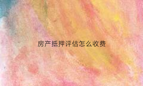 房产抵押评估怎么收费(房产抵押评估费收取标准2020)