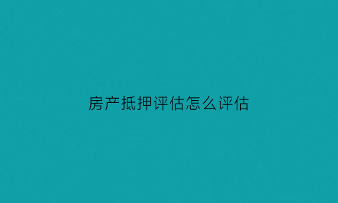 房产抵押评估怎么评估(房产抵押如何评估房产价值)