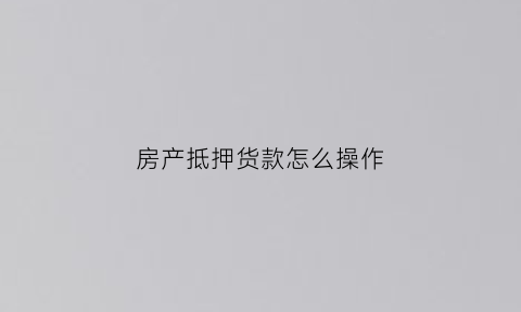 房产抵押货款怎么操作(房产抵押货款怎么操作的)