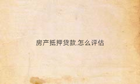 房产抵押贷款怎么评估(房产抵押贷款怎么评估价格高了好还是低了好)
