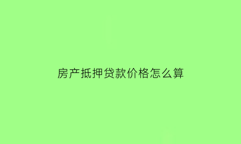 房产抵押贷款价格怎么算(房产抵押贷款金额比例)