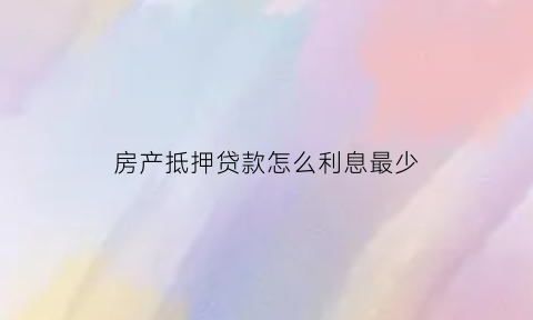 房产抵押贷款怎么利息最少(房产抵押贷款利息怎么算的)