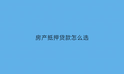 房产抵押贷款怎么选(房产抵押贷款哪种还款方式划算)