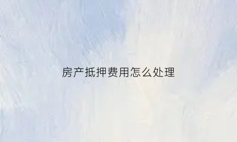 房产抵押费用怎么处理(房产抵押费用怎么处理最划算)