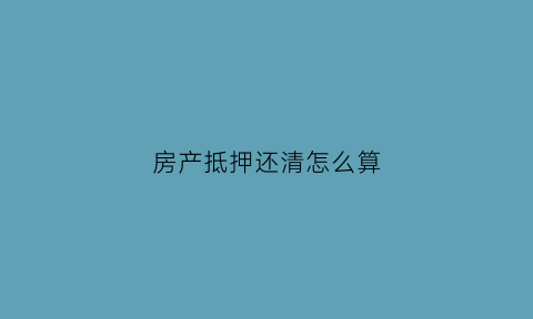 房产抵押还清怎么算(房产抵押的还款方式有几种)