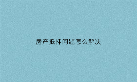 房产抵押问题怎么解决(房产抵押会怎么样)