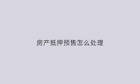 房产抵押预售怎么处理(预售房屋抵押)