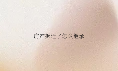 房产拆迁了怎么继承(拆迁房的继承权)