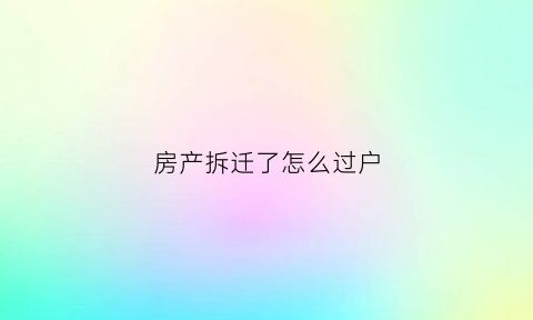 房产拆迁了怎么过户(房产拆迁了怎么过户给子女)