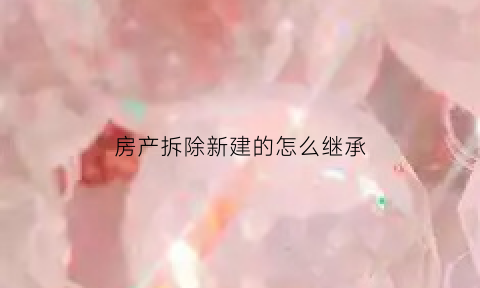 房产拆除新建的怎么继承(房子拆旧建新怎么办房产证)