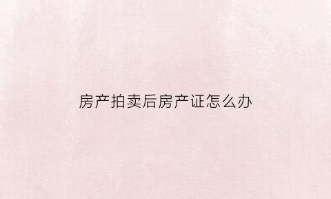 房产拍卖后房产证怎么办(房产拍卖后房产证怎么办手续)