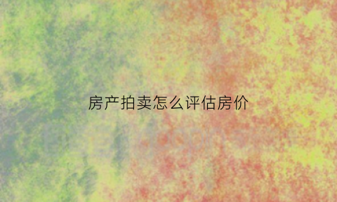 房产拍卖怎么评估房价(房产拍卖如何定价)