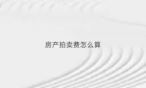 房产拍卖费怎么算(拍卖房产拍卖费是多少)