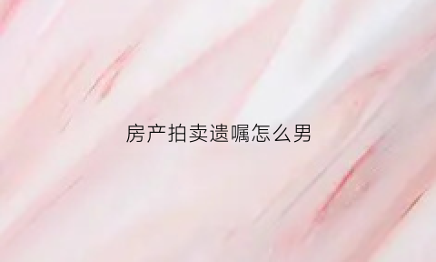 房产拍卖遗嘱怎么男(遗产房拍卖当事人怎么购买)