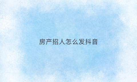 房产招人怎么发抖音(房地产怎么发抖音)