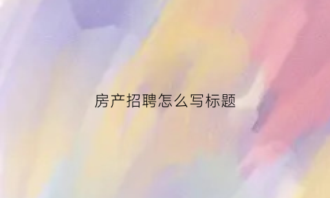 房产招聘怎么写标题(房产招聘标题大全最新)