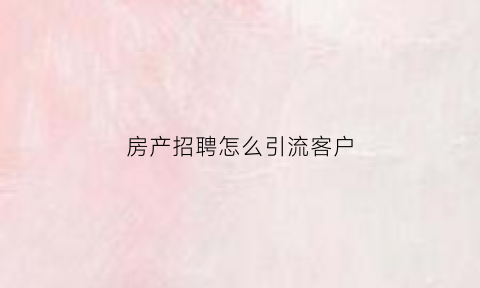 房产招聘怎么引流客户(如何招聘房产销售人员技巧)