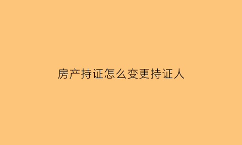 房产持证怎么变更持证人(房产证持有人变更)