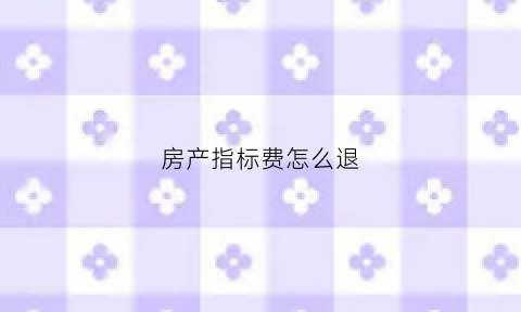 房产指标费怎么退(卖房指标费)