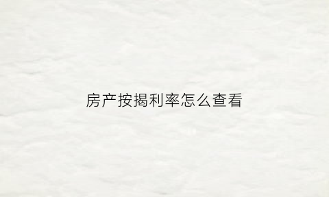 房产按揭利率怎么查看(房产按揭利率怎么查看的)