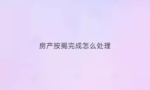 房产按揭完成怎么处理(房屋按揭完了要办什么手续)