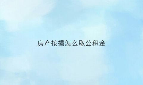 房产按揭怎么取公积金(房屋按揭公积金提取)