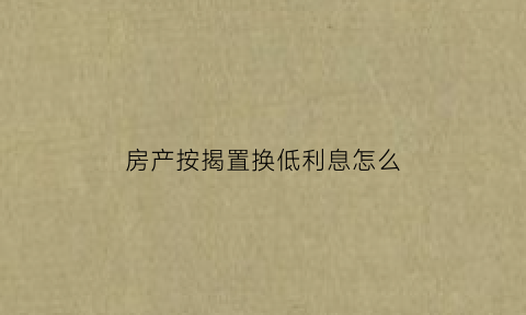 房产按揭置换低利息怎么(房贷利率置换低利率)