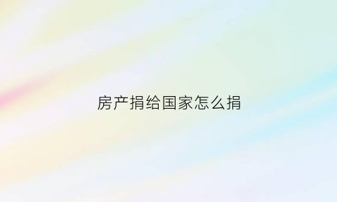 房产捐给国家怎么捐(房产捐给国家怎么捐的)
