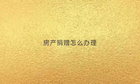 房产捐赠怎么办理(房产捐赠国家需要哪些手续)