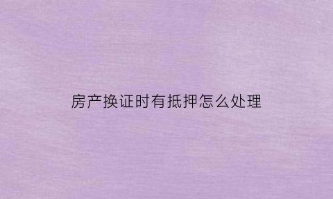 房产换证时有抵押怎么处理(换房产证影响卖房吗)