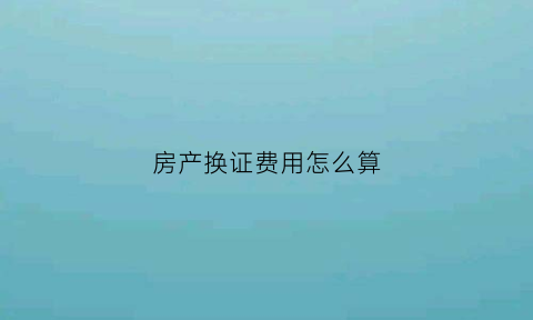 房产换证费用怎么算(房产换证需要哪些手续)