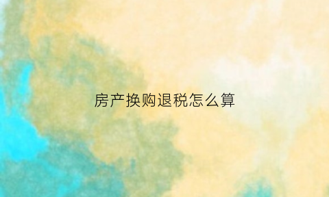 房产换购退税怎么算(房屋换购需要纳税吗)