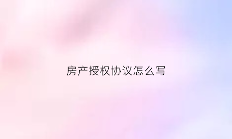 房产授权协议怎么写(房产授权书怎么写)
