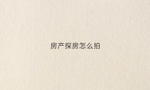 房产探房怎么拍(房产探房文案)