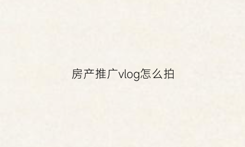 房产推广vlog怎么拍(房地产宣传视频怎么拍)