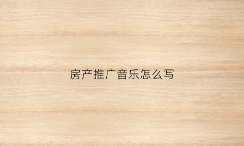房产推广音乐怎么写(房产推广音乐怎么写标题)