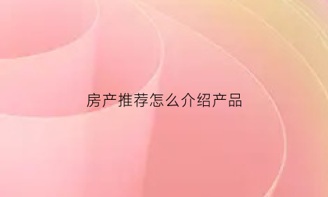 房产推荐怎么介绍产品(推荐买房的销售怎么介绍)
