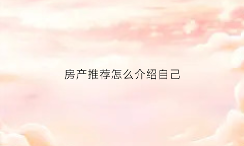 房产推荐怎么介绍自己(怎样推荐房子说辞)